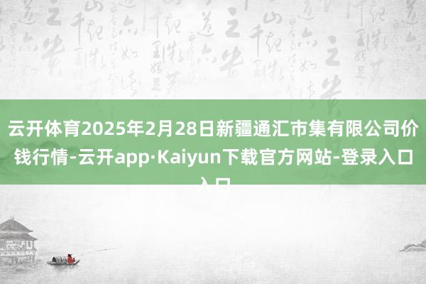 云开体育2025年2月28日新疆通汇市集有限公司价钱行情-云开app·Kaiyun下载官方网站-登录入口