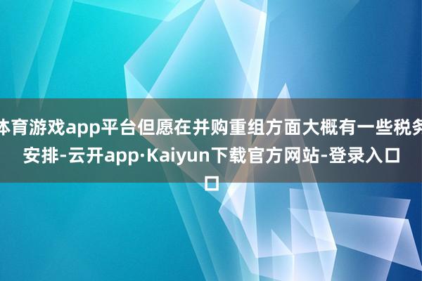 体育游戏app平台但愿在并购重组方面大概有一些税务安排-云开app·Kaiyun下载官方网站-登录入口