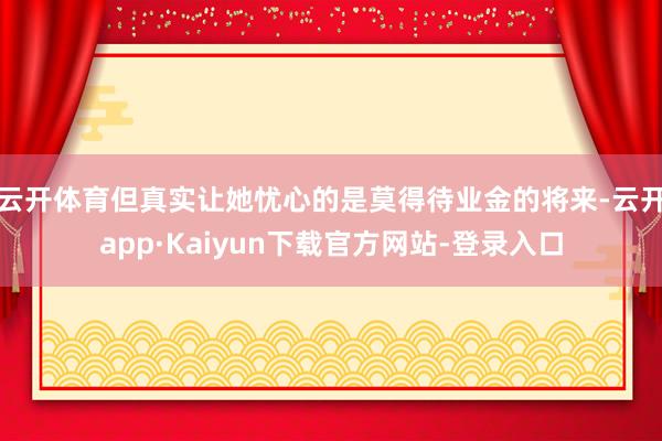 云开体育但真实让她忧心的是莫得待业金的将来-云开app·Kaiyun下载官方网站-登录入口