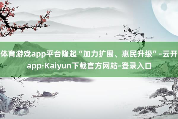 体育游戏app平台隆起“加力扩围、惠民升级”-云开app·Kaiyun下载官方网站-登录入口