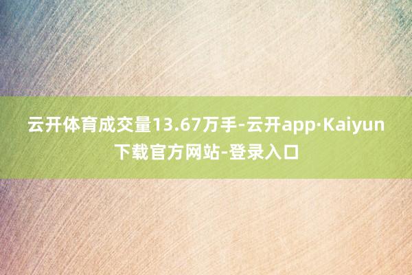 云开体育成交量13.67万手-云开app·Kaiyun下载官方网站-登录入口