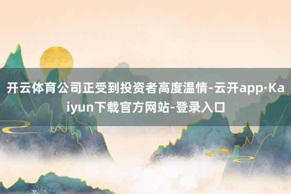 开云体育公司正受到投资者高度温情-云开app·Kaiyun下载官方网站-登录入口