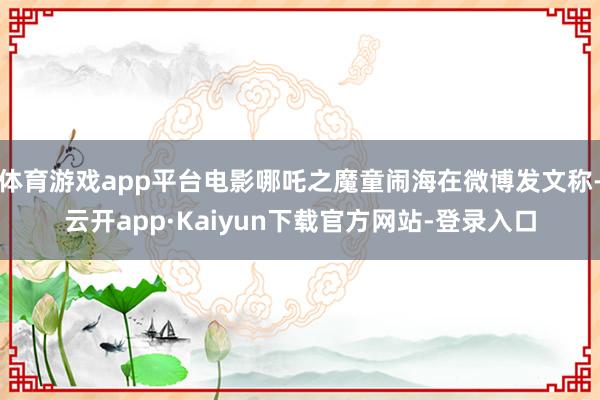 体育游戏app平台电影哪吒之魔童闹海在微博发文称-云开app·Kaiyun下载官方网站-登录入口