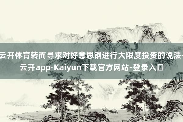 云开体育转而寻求对好意思钢进行大限度投资的说法-云开app·Kaiyun下载官方网站-登录入口