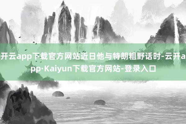 开云app下载官方网站近日他与特朗粗野话时-云开app·Kaiyun下载官方网站-登录入口