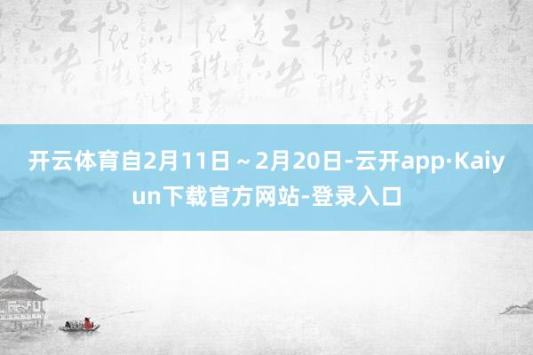 开云体育自2月11日～2月20日-云开app·Kaiyun下载官方网站-登录入口
