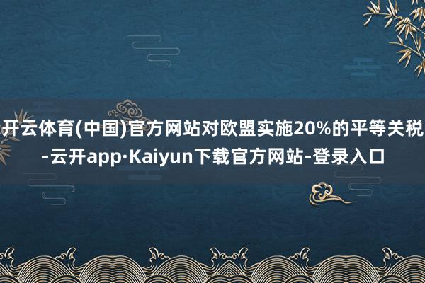 开云体育(中国)官方网站对欧盟实施20%的平等关税-云开app·Kaiyun下载官方网站-登录入口
