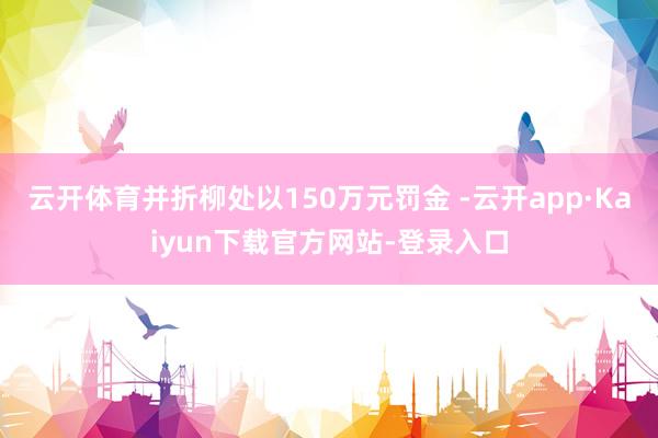云开体育并折柳处以150万元罚金 -云开app·Kaiyun下载官方网站-登录入口