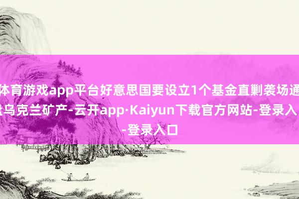 体育游戏app平台好意思国要设立1个基金直剿袭场通盘乌克兰矿产-云开app·Kaiyun下载官方网站-登录入口