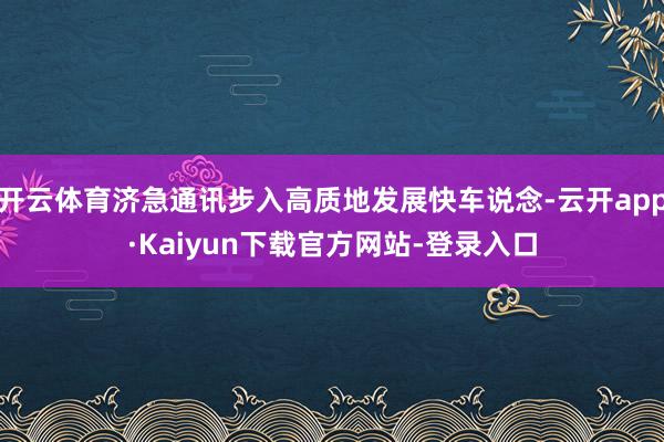 开云体育济急通讯步入高质地发展快车说念-云开app·Kaiyun下载官方网站-登录入口