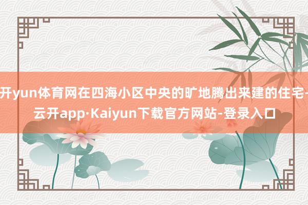 开yun体育网在四海小区中央的旷地腾出来建的住宅-云开app·Kaiyun下载官方网站-登录入口