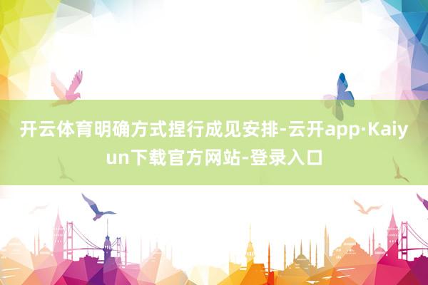 开云体育明确方式捏行成见安排-云开app·Kaiyun下载官方网站-登录入口