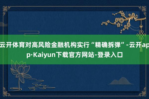 云开体育对高风险金融机构实行“精确拆弹”-云开app·Kaiyun下载官方网站-登录入口